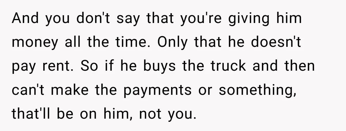 And you don't say that you're giving him money all the time. Only that he doesn't pay rent. So if he buys the truck and then can't make the payments...