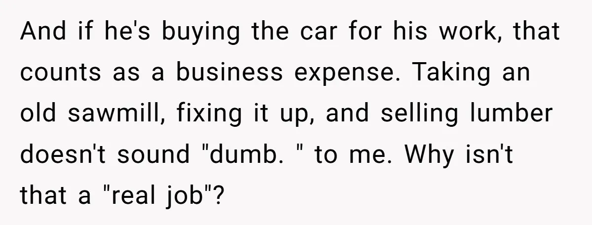 And if he's buying the car for his work, that counts as a business expense. Taking an old sawmill, fixing it up, and selling lumber doesn't sound "dumb. " to...