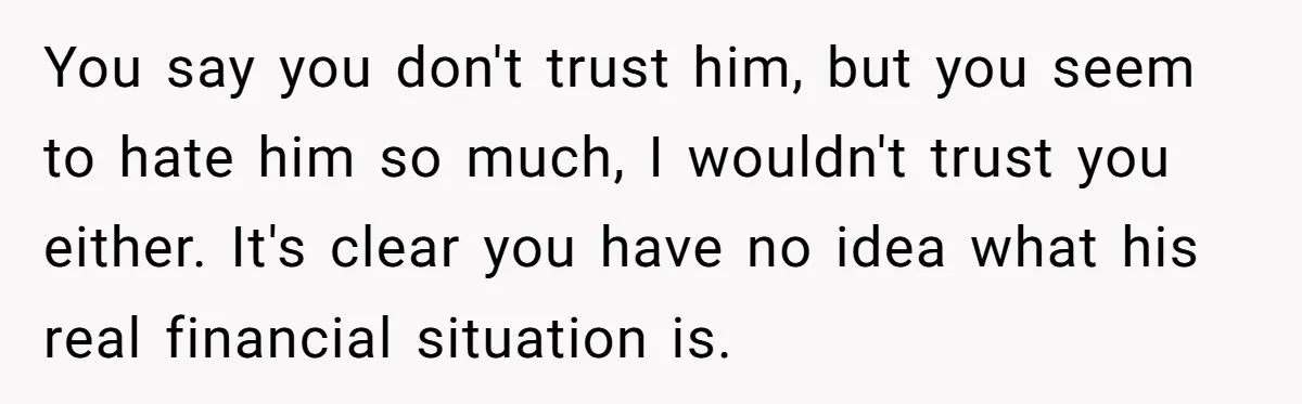 You say you don't trust him, but you seem to hate him so much, I wouldn't trust you either. It's clear you have no idea what his real financial situation...