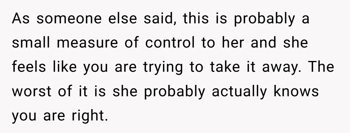 As someone else said, this is probably a small measure of control to her and she feels like you are trying to take it away. The worst of it is...