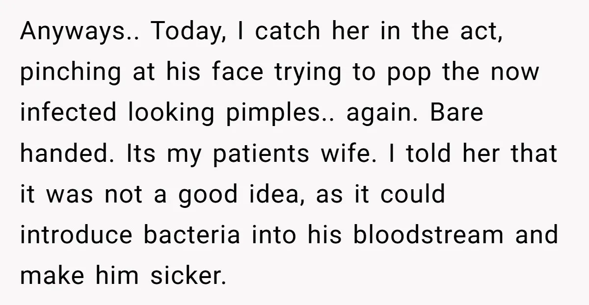Anyways.. Today, I catch her in the act, pinching at his face trying to pop the now infected looking pimples.. again. Bare handed. Its my patients wife. I told her...