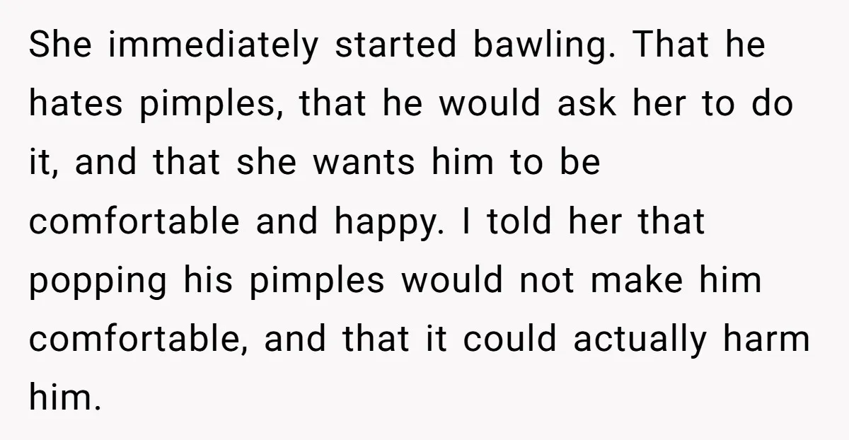 She immediately started bawling. That he hates pimples, that he would ask her to do it, and that she wants him to be comfortable and happy. I told her that...