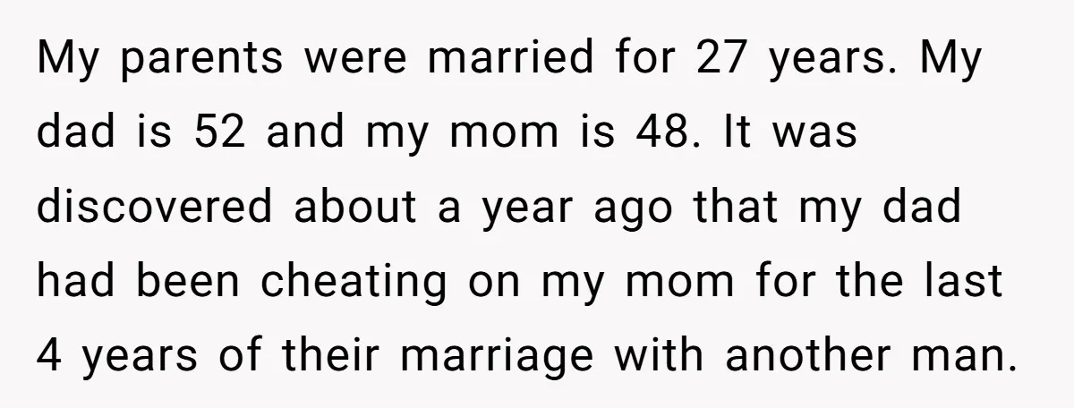 My parents were married for 27 years. My dad is 52 and my mom is 48. It was discovered about a year ago that my dad had been cheating on...