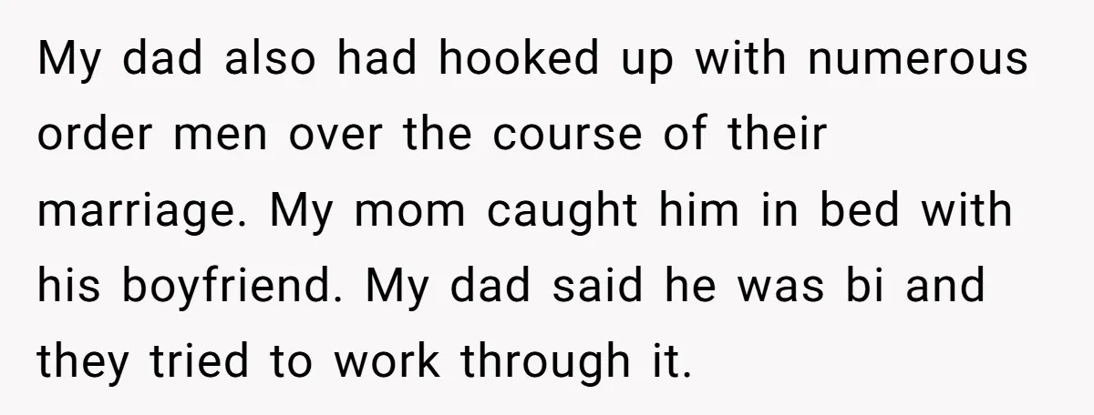 My dad also had hooked up with numerous order men over the course of their marriage. My mom caught him in bed with his boyfriend. My dad said he was...
