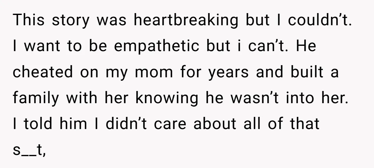 This story was heartbreaking but I couldn’t. I want to be empathetic but i can’t. He cheated on my mom for years and built a family with her knowing he...