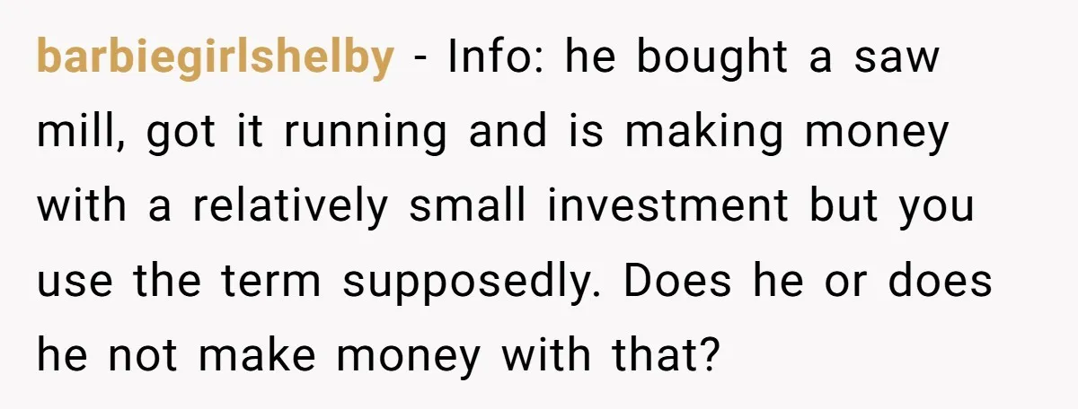 barbiegirlshelby − Info: he bought a saw mill, got it running and is making money with a relatively small investment but you use the term supposedly. Does he or does...