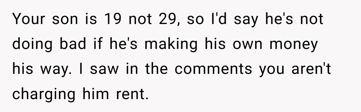 Your son is 19 not 29, so I'd say he's not doing bad if he's making his own money his way. I saw in the comments you aren't charging him...