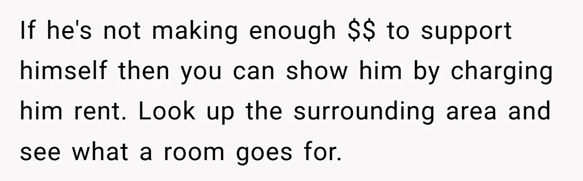 If he's not making enough $$ to support himself then you can show him by charging him rent. Look up the surrounding area and see what a room goes for.