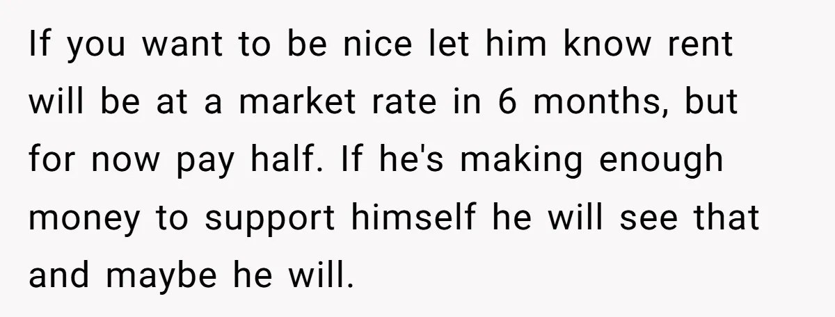 If you want to be nice let him know rent will be at a market rate in 6 months, but for now pay half. If he's making enough money to...