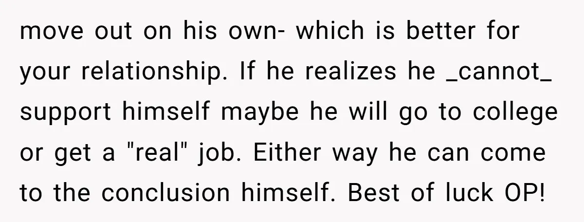move out on his own- which is better for your relationship. If he realizes he _cannot_ support himself maybe he will go to college or get a "real" job. Either...