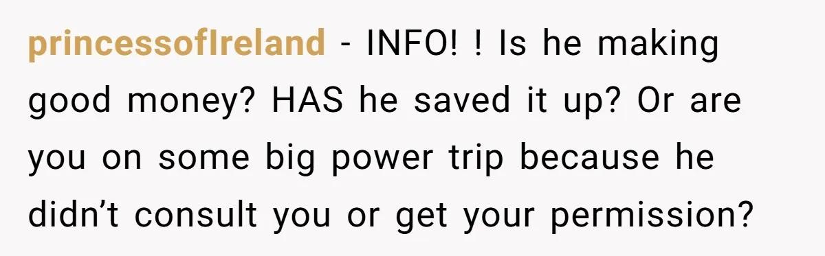 princessofIreland − INFO! ! Is he making good money? HAS he saved it up? Or are you on some big power trip because he didn’t consult you or get your...