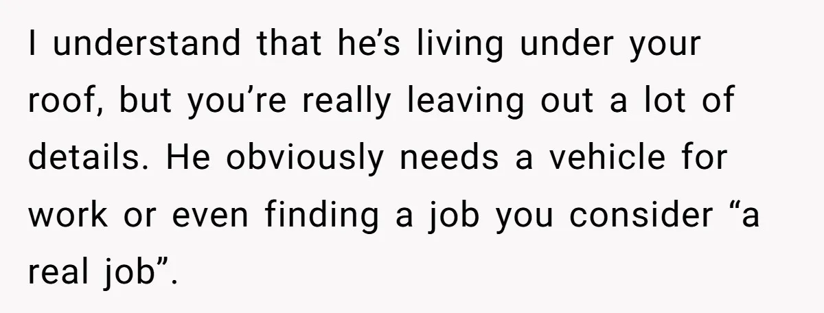 I understand that he’s living under your roof, but you’re really leaving out a lot of details. He obviously needs a vehicle for work or even finding a job you...
