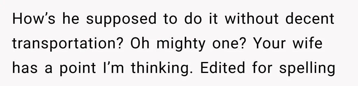 How’s he supposed to do it without decent transportation? Oh mighty one? Your wife has a point I’m thinking. Edited for spelling