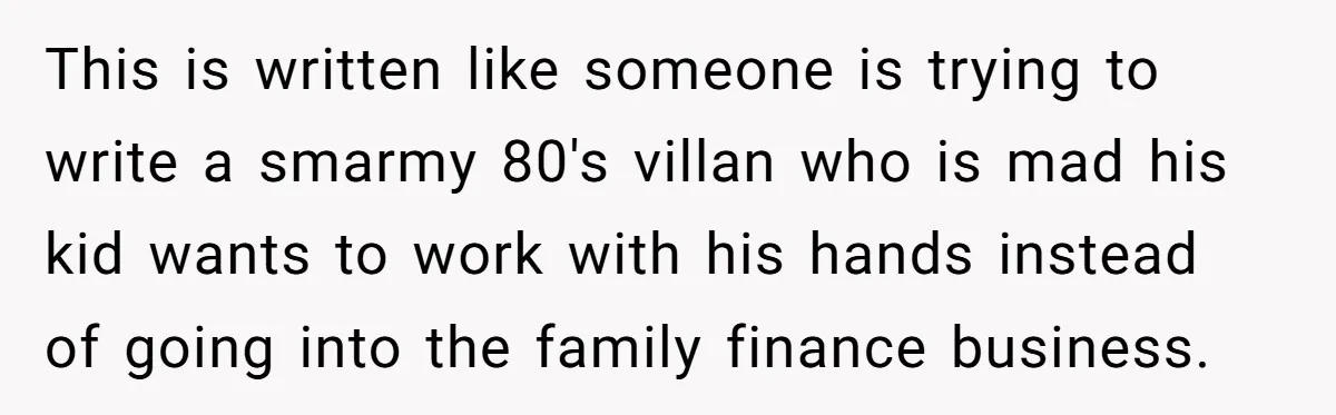 This is written like someone is trying to write a smarmy 80's villan who is mad his kid wants to work with his hands instead of going into the family...