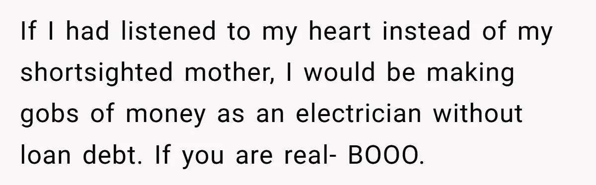 If I had listened to my heart instead of my shortsighted mother, I would be making gobs of money as an electrician without loan debt. If you are real- BOOO.