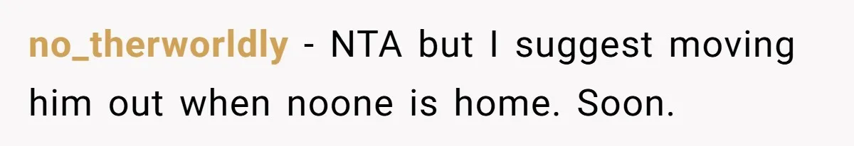 no_therworldly − NTA but I suggest moving him out when noone is home. Soon.