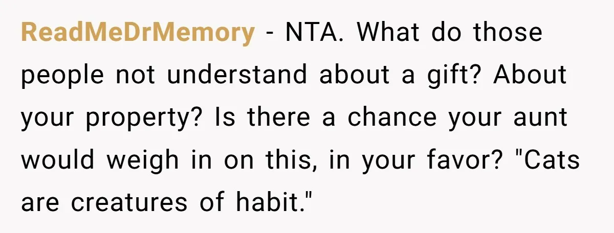 ReadMeDrMemory − NTA. What do those people not understand about a gift? About your property? Is there a chance your aunt would weigh in on this, in your favor? "Cats...