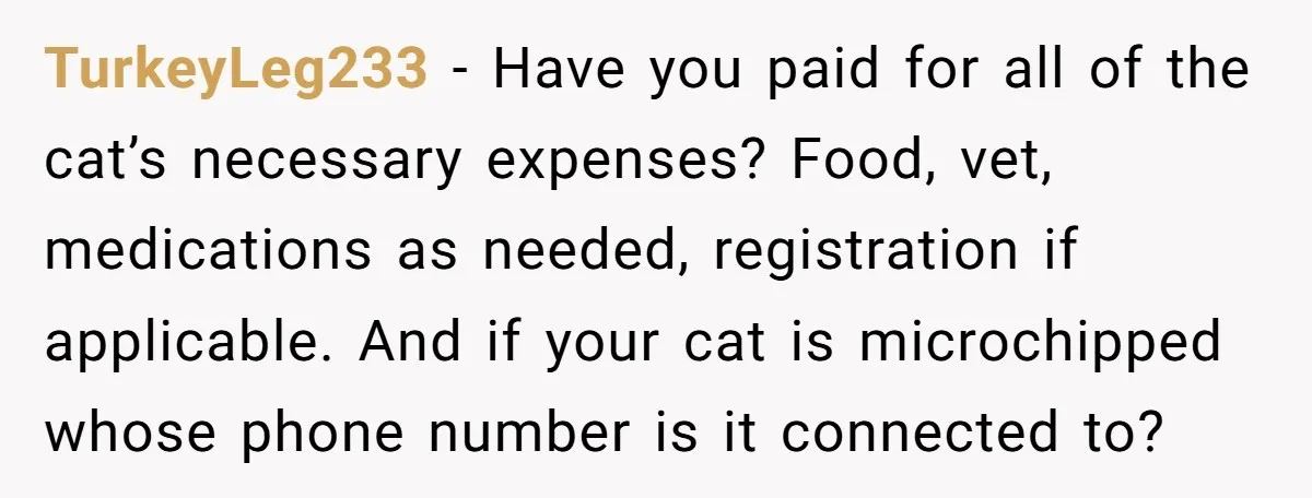 TurkeyLeg233 − Have you paid for all of the cat’s necessary expenses? Food, vet, medications as needed, registration if applicable. And if your cat is microchipped whose phone number is...