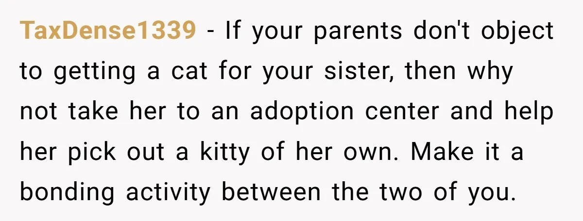 TaxDense1339 − If your parents don't object to getting a cat for your sister, then why not take her to an adoption center and help her pick out a kitty...