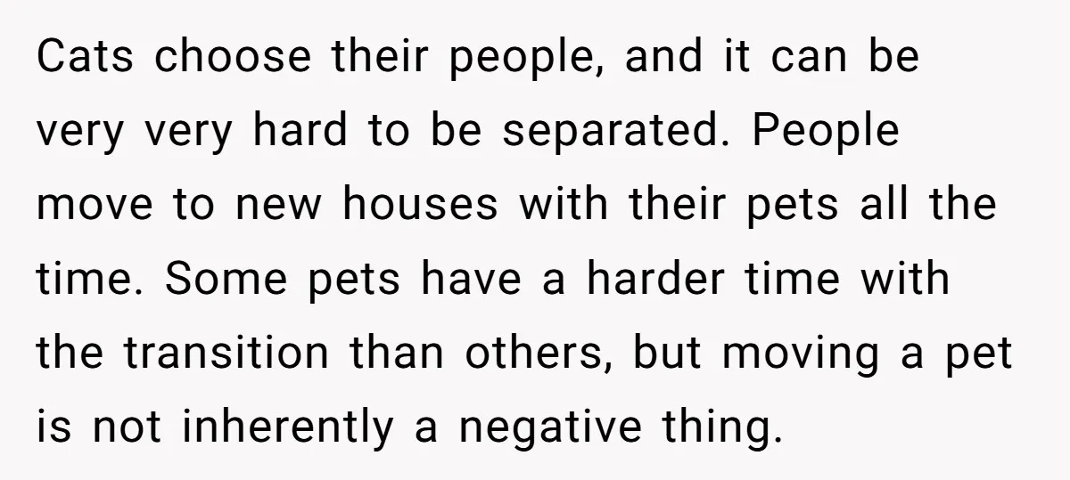 Cats choose their people, and it can be very very hard to be separated. People move to new houses with their pets all the time. Some pets have a harder...