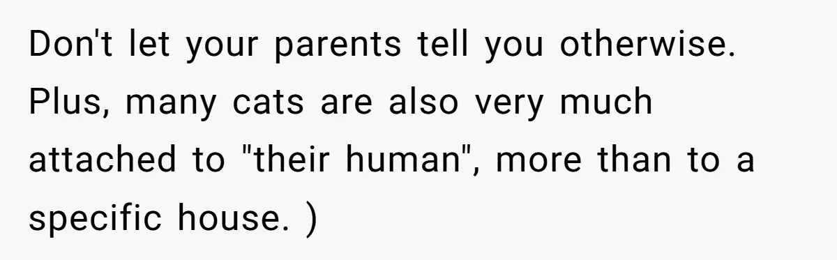 Don't let your parents tell you otherwise. Plus, many cats are also very much attached to "their human", more than to a specific house. )