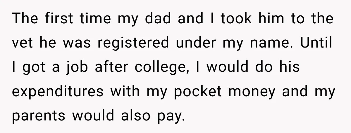 The first time my dad and I took him to the vet he was registered under my name. Until I got a job after college, I would do his expenditures...
