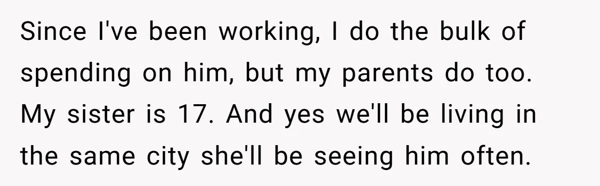 Since I've been working, I do the bulk of spending on him, but my parents do too. My sister is 17. And yes we'll be living in the same city...