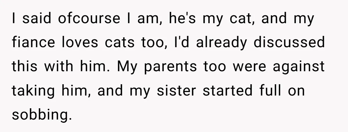 I said ofcourse I am, he's my cat, and my fiance loves cats too, I'd already discussed this with him. My parents too were against taking him, and my sister...