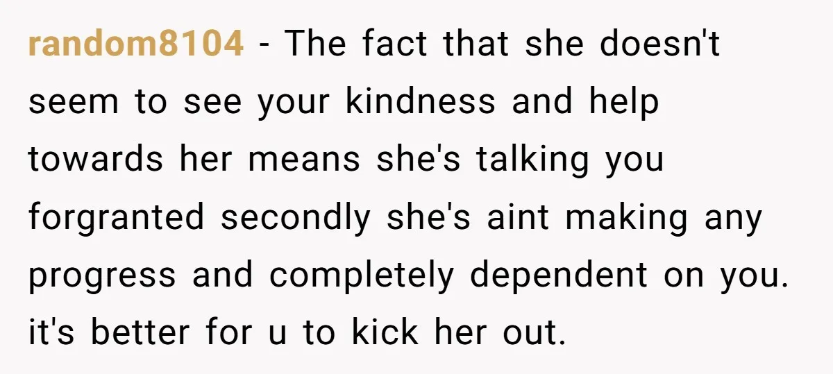 random8104 − The fact that she doesn't seem to see your kindness and help towards her means she's talking you forgranted secondly she's aint making any progress and completely dependent...