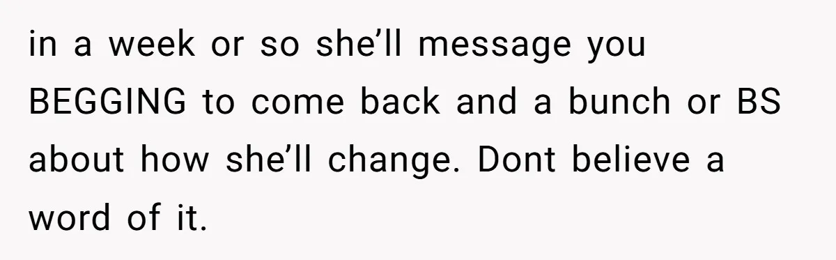 in a week or so she’ll message you BEGGING to come back and a bunch or BS about how she’ll change. Dont believe a word of it.