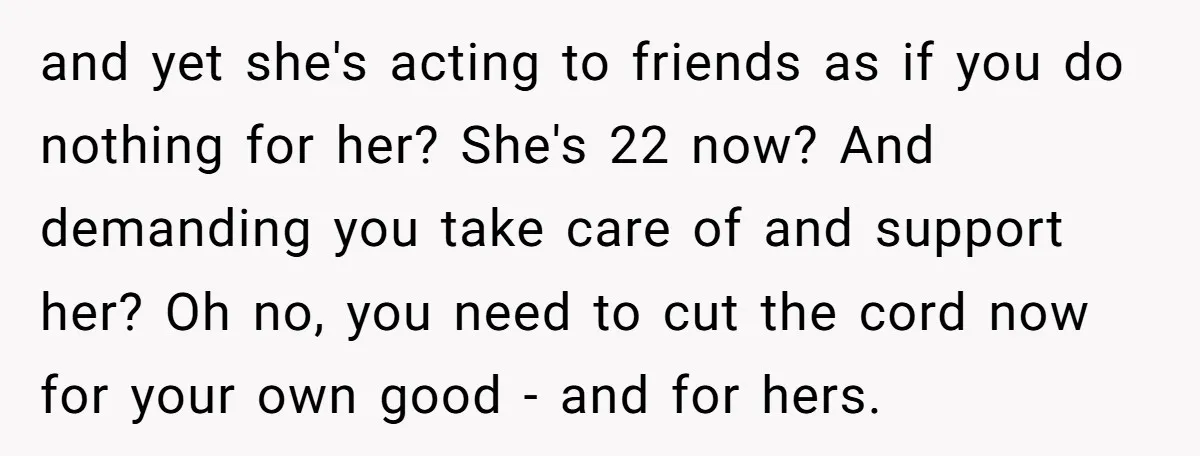 and yet she's acting to friends as if you do nothing for her? She's 22 now? And demanding you take care of and support her? Oh no, you need to...