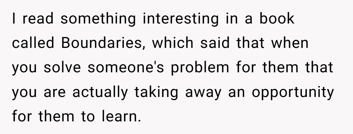 I read something interesting in a book called Boundaries, which said that when you solve someone's problem for them that you are actually taking away an opportunity for them to...