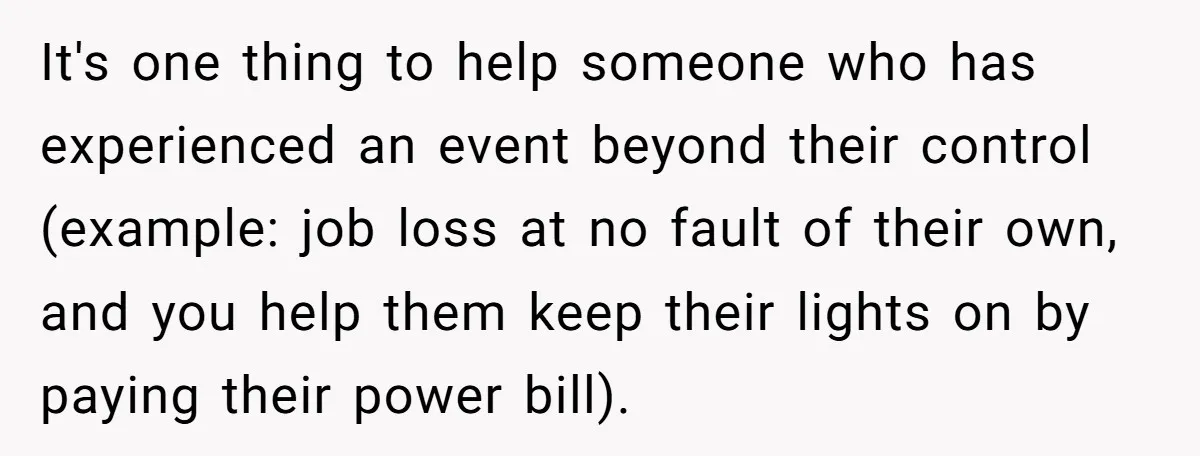It's one thing to help someone who has experienced an event beyond their control (example: job loss at no fault of their own, and you help them keep their lights...