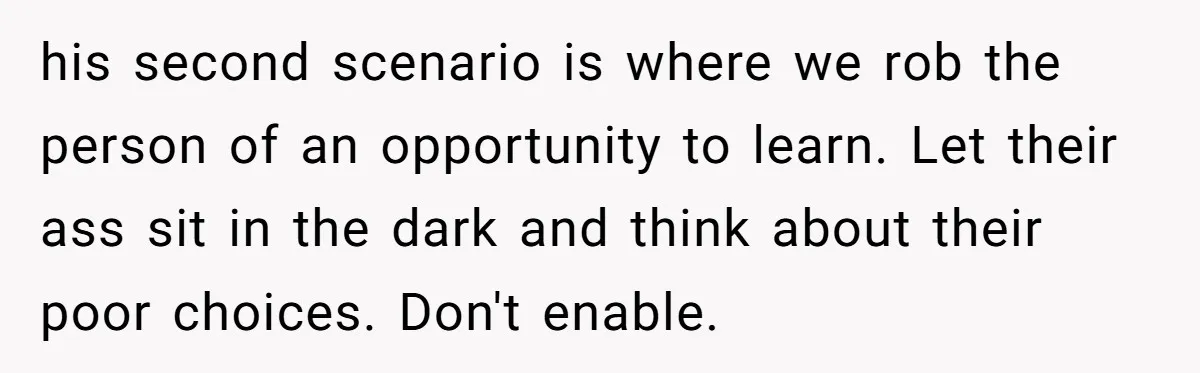 his second scenario is where we rob the person of an opportunity to learn. Let their ass sit in the dark and think about their poor choices. Don't enable.