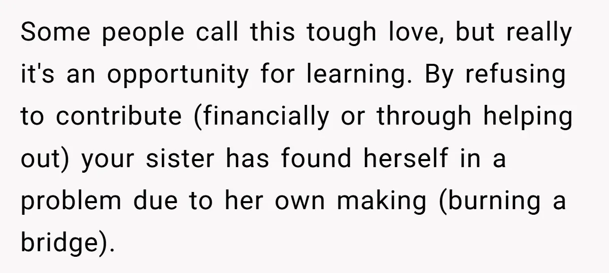 Some people call this tough love, but really it's an opportunity for learning. By refusing to contribute (financially or through helping out) your sister has found herself in a problem...
