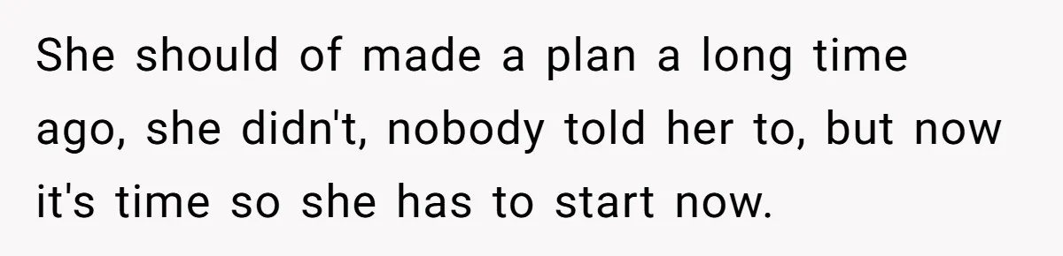 She should of made a plan a long time ago, she didn't, nobody told her to, but now it's time so she has to start now.