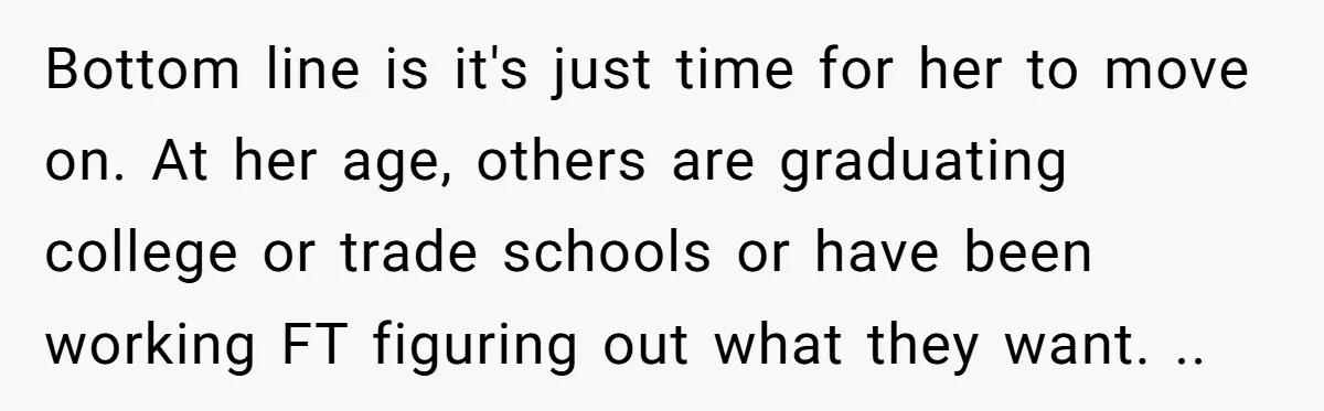 Bottom line is it's just time for her to move on. At her age, others are graduating college or trade schools or have been working FT figuring out what they...