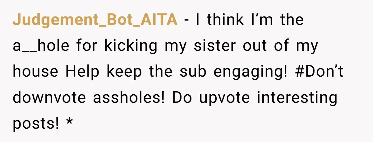 Judgement_Bot_AITA − I think I’m the a__hole for kicking my sister out of my house Help keep the sub engaging! #Don’t downvote assholes! Do upvote interesting posts! *