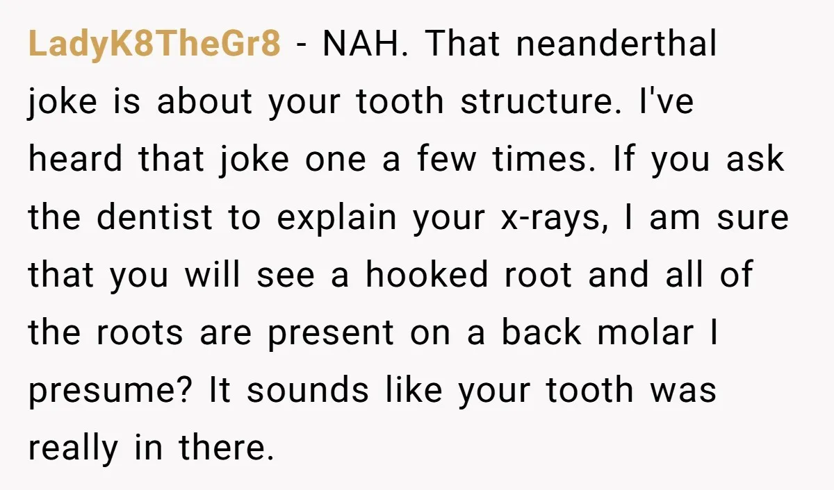 LadyK8TheGr8 - NAH. That neanderthal joke is about your tooth structure. I've heard that joke one a few times. If you ask the dentist to explain your x-rays, I am...