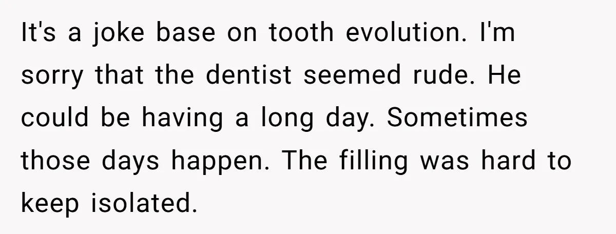 It's a joke base on tooth evolution. I'm sorry that the dentist seemed rude. He could be having a long day. Sometimes those days happen. The filling was hard to...