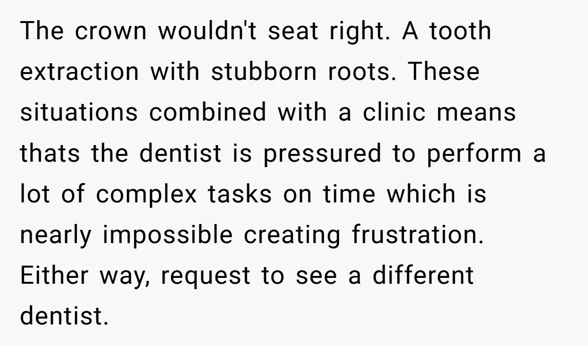 The crown wouldn't seat right. A tooth extraction with stubborn roots. These situations combined with a clinic means thats the dentist is pressured to perform a lot of complex tasks...
