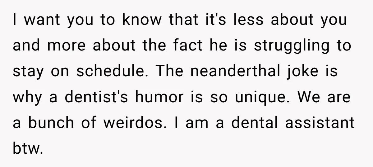 I want you to know that it's less about you and more about the fact he is struggling to stay on schedule. The neanderthal joke is why a dentist's humor...