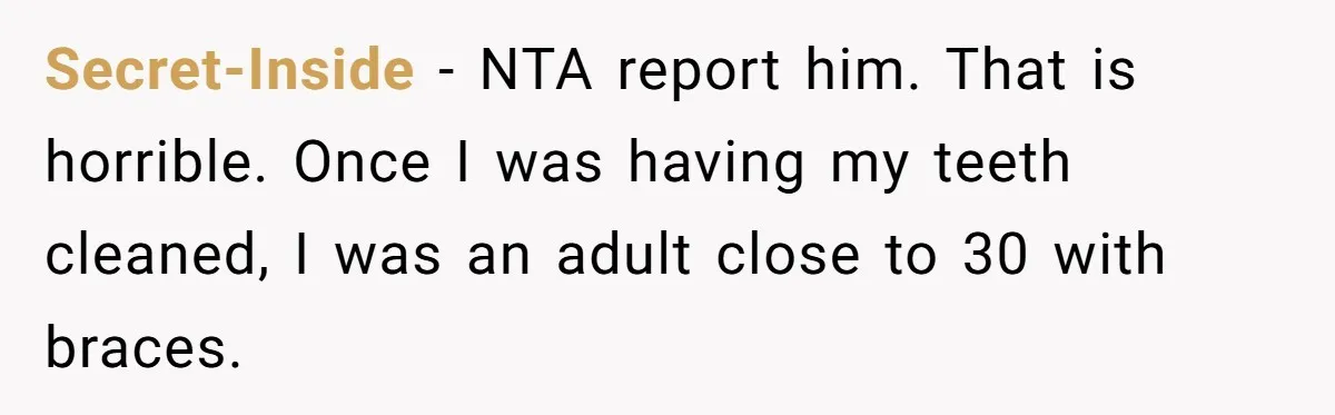 Secret-Inside - NTA report him. That is horrible. Once I was having my teeth cleaned, I was an adult close to 30 with braces.