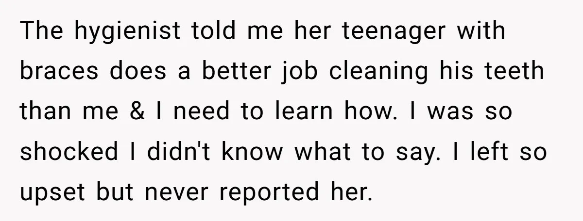 The hygienist told me her teenager with braces does a better job cleaning his teeth than me & I need to learn how. I was so shocked I didn't know...