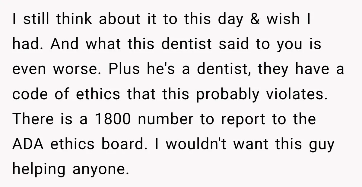 I still think about it to this day & wish I had. And what this dentist said to you is even worse. Plus he's a dentist, they have a code...