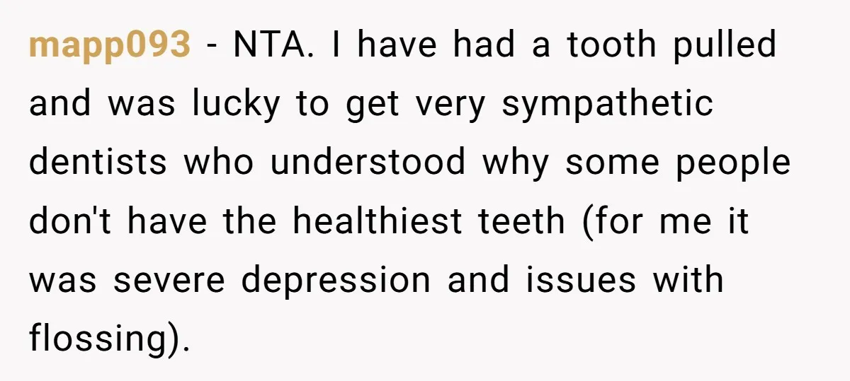 mapp093 - NTA. I have had a tooth pulled and was lucky to get very sympathetic dentists who understood why some people don't have the healthiest teeth (for me it...
