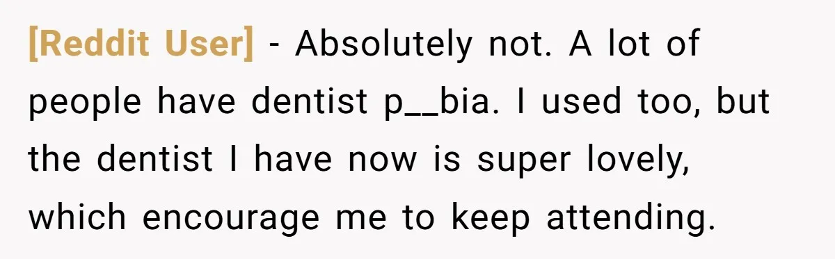 [Reddit User] - Absolutely not. A lot of people have dentist p__bia. I used too, but the dentist I have now is super lovely, which encourage me to keep attending.