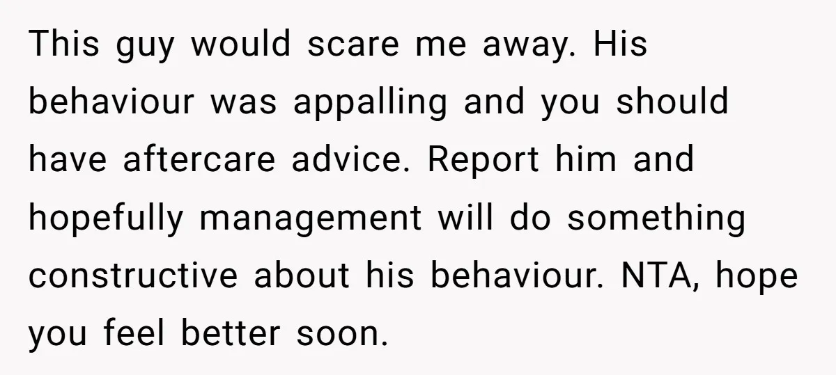This guy would scare me away. His behaviour was appalling and you should have aftercare advice. Report him and hopefully management will do something constructive about his behaviour. NTA, hope...