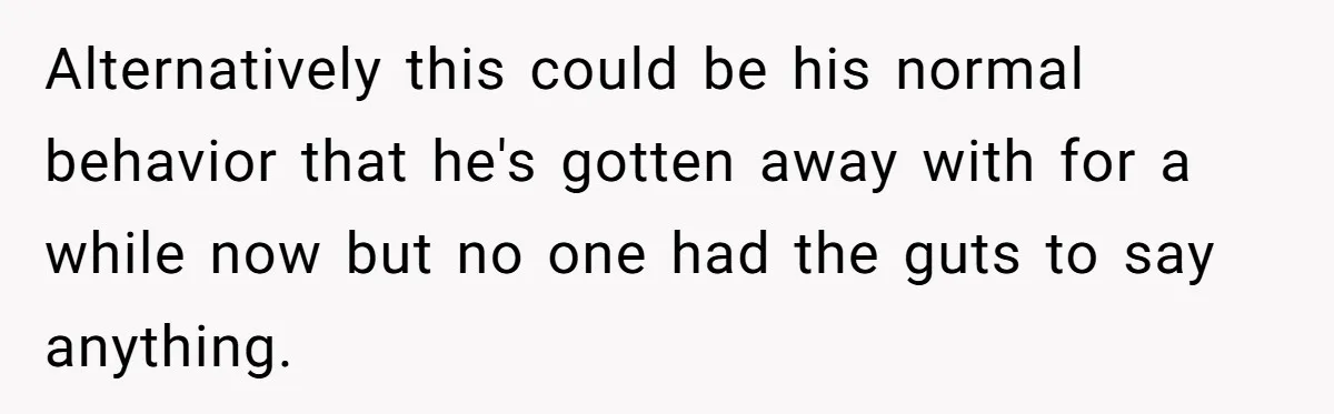 Alternatively this could be his normal behavior that he's gotten away with for a while now but no one had the guts to say anything.