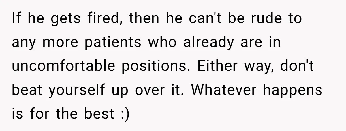 If he gets fired, then he can't be rude to any more patients who already are in uncomfortable positions. Either way, don't beat yourself up over it. Whatever happens is...